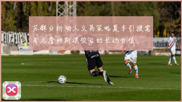 苏群分析湖人交易策略夏季引援需考虑詹姆斯退役后的长远价值