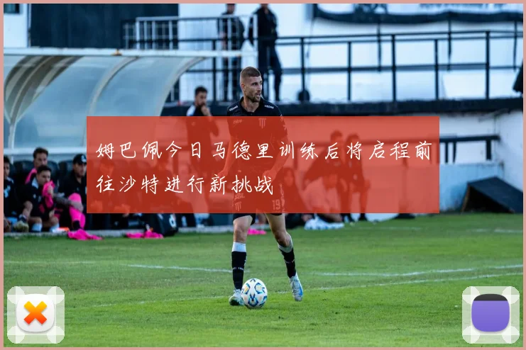姆巴佩今日马德里训练后将启程前往沙特进行新挑战