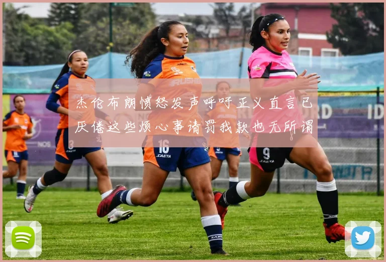 杰伦布朗愤怒发声呼吁正义直言已厌倦这些烦心事请罚我款也无所谓