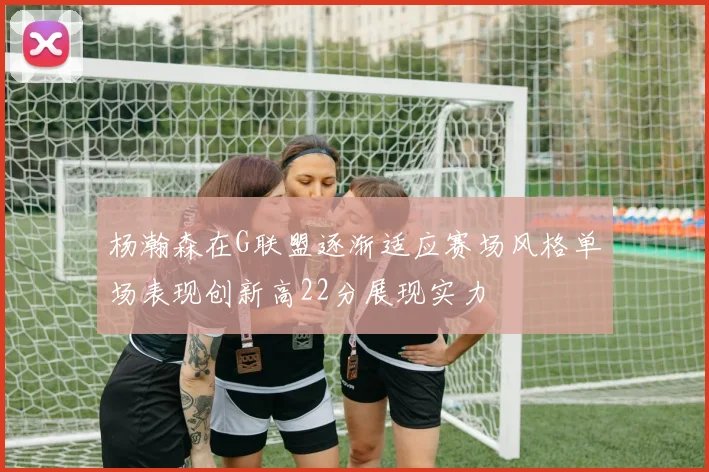 杨瀚森在G联盟逐渐适应赛场风格单场表现创新高22分展现实力