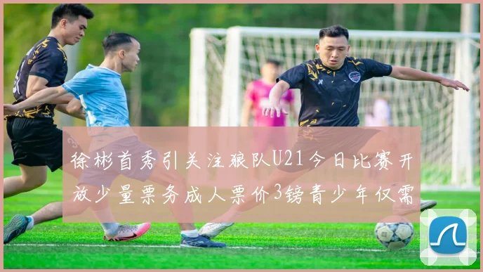 徐彬首秀引关注狼队U21今日比赛开放少量票务成人票价3镑青少年仅需1镑