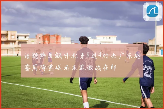 话题热度飙升北京8进4对决广东赵睿周琦重返老东家激战在即