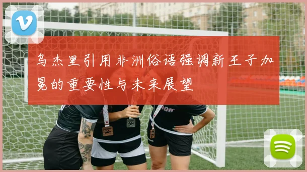 乌杰里引用非洲俗语强调新王子加冕的重要性与未来展望
