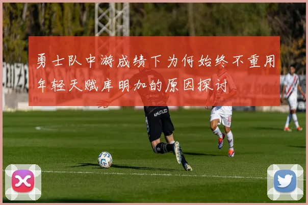 勇士队中游成绩下为何始终不重用年轻天赋库明加的原因探讨
