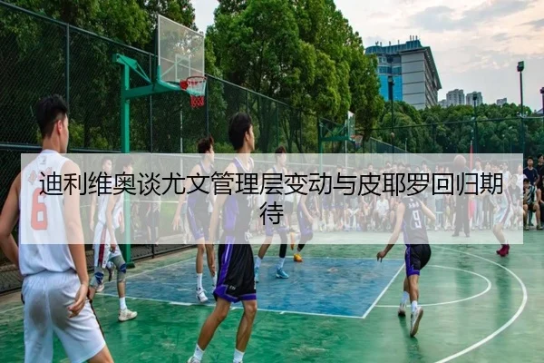 迪利维奥谈尤文管理层变动与皮耶罗回归期待